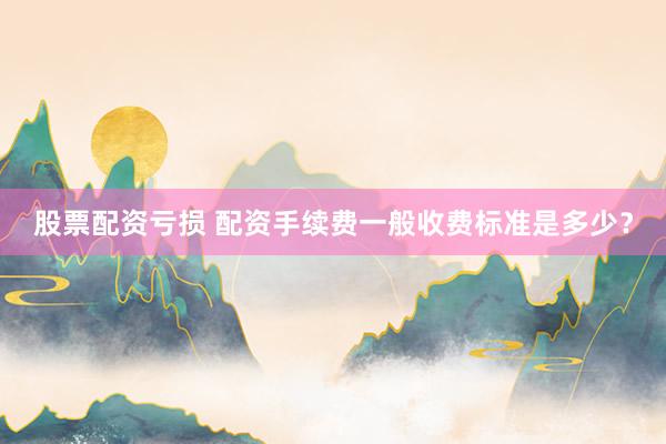 股票配资亏损 配资手续费一般收费标准是多少？