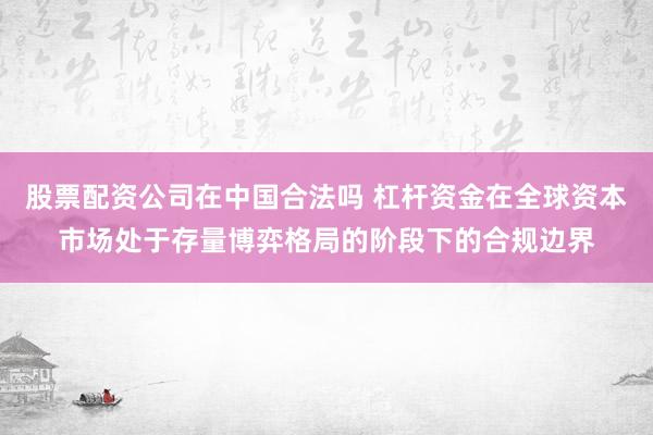 股票配资公司在中国合法吗 杠杆资金在全球资本市场处于存量博弈格局的阶段下的合规边界