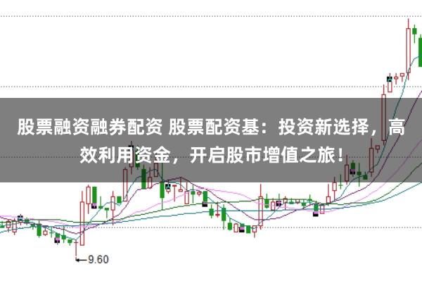 股票融资融券配资 股票配资基：投资新选择，高效利用资金，开启股市增值之旅！